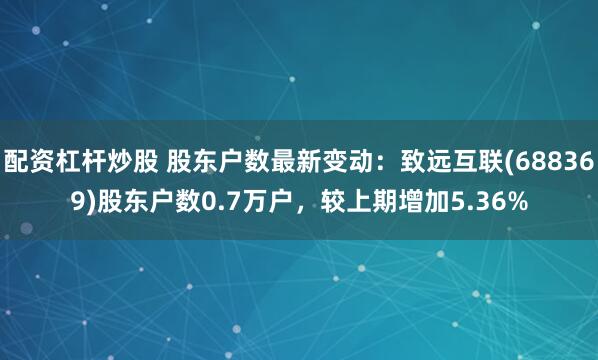 配资杠杆炒股 股东户数最新变动：致远互联(688369)股东户数0.7万户，较上期增加5.36%