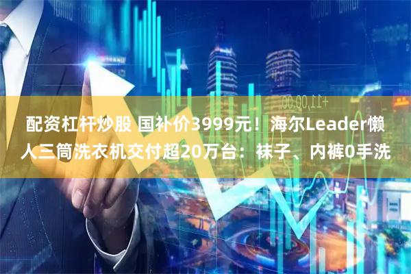 配资杠杆炒股 国补价3999元！海尔Leader懒人三筒洗衣机交付超20万台：袜子、内裤0手洗