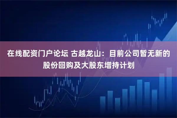 在线配资门户论坛 古越龙山：目前公司暂无新的股份回购及大股东增持计划