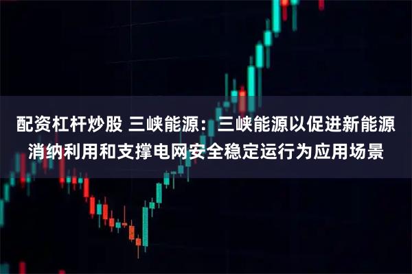 配资杠杆炒股 三峡能源：三峡能源以促进新能源消纳利用和支撑电网安全稳定运行为应用场景
