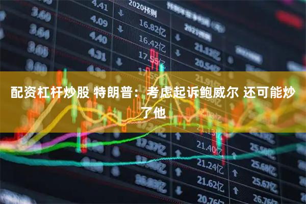 配资杠杆炒股 特朗普：考虑起诉鲍威尔 还可能炒了他