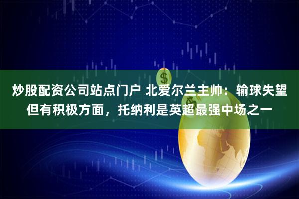 炒股配资公司站点门户 北爱尔兰主帅：输球失望但有积极方面，托纳利是英超最强中场之一